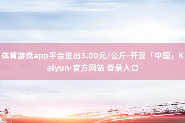 体育游戏app平台进出3.00元/公斤-开云「中国」Kaiyun·官方网站 登录入口