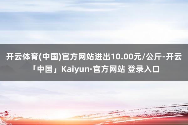 开云体育(中国)官方网站进出10.00元/公斤-开云「中国」Kaiyun·官方网站 登录入口