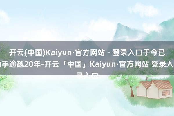 开云(中国)Kaiyun·官方网站 - 登录入口于今已动手逾越20年-开云「中国」Kaiyun·官方网站 登录入口