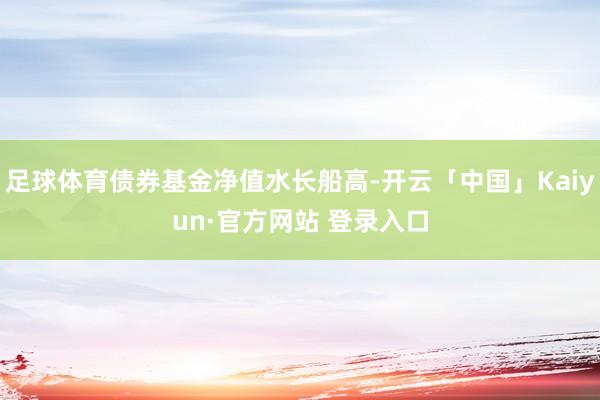 足球体育债券基金净值水长船高-开云「中国」Kaiyun·官方网站 登录入口