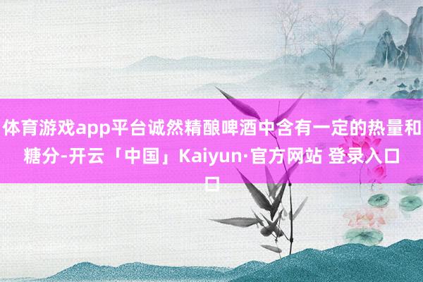 体育游戏app平台诚然精酿啤酒中含有一定的热量和糖分-开云「中国」Kaiyun·官方网站 登录入口