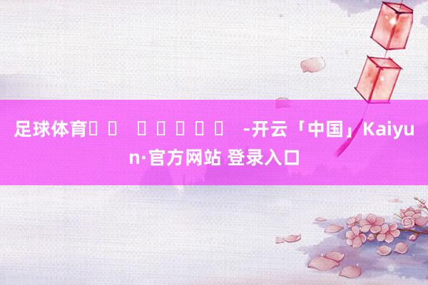 足球体育		  					  -开云「中国」Kaiyun·官方网站 登录入口