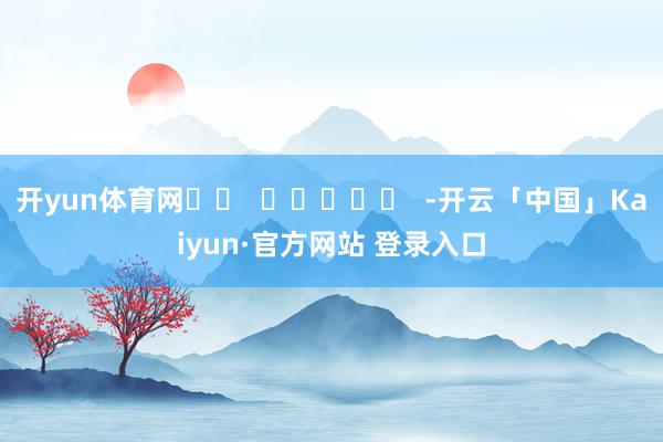 开yun体育网		  					  -开云「中国」Kaiyun·官方网站 登录入口