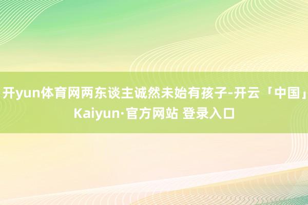开yun体育网两东谈主诚然未始有孩子-开云「中国」Kaiyun·官方网站 登录入口