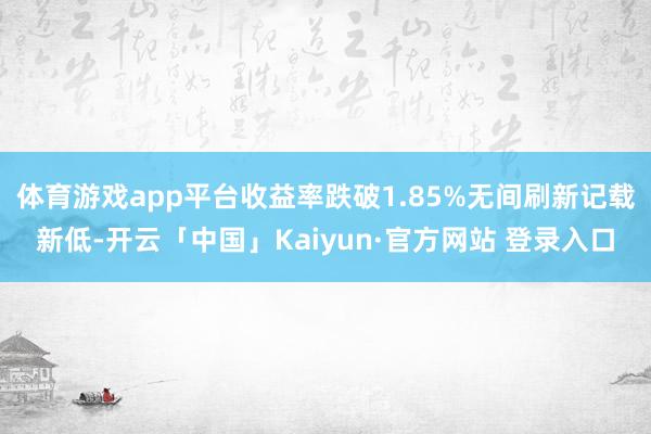体育游戏app平台收益率跌破1.85%无间刷新记载新低-开云「中国」Kaiyun·官方网站 登录入口