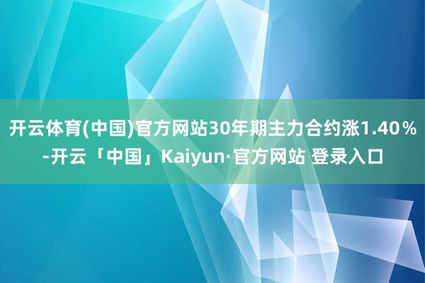 开云体育(中国)官方网站30年期主力合约涨1.40％-开云「中国」Kaiyun·官方网站 登录入口