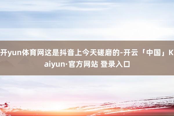 开yun体育网这是抖音上今天磋磨的-开云「中国」Kaiyun·官方网站 登录入口