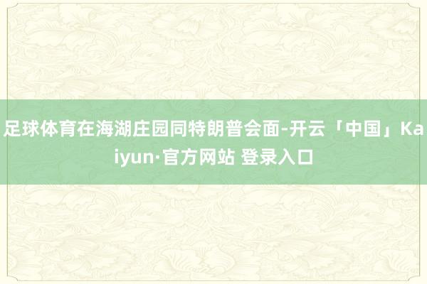 足球体育在海湖庄园同特朗普会面-开云「中国」Kaiyun·官方网站 登录入口