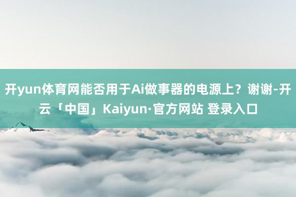 开yun体育网能否用于Ai做事器的电源上？谢谢-开云「中国」Kaiyun·官方网站 登录入口