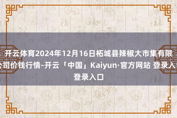 开云体育2024年12月16日柘城县辣椒大市集有限公司价钱行情-开云「中国」Kaiyun·官方网站 登录入口