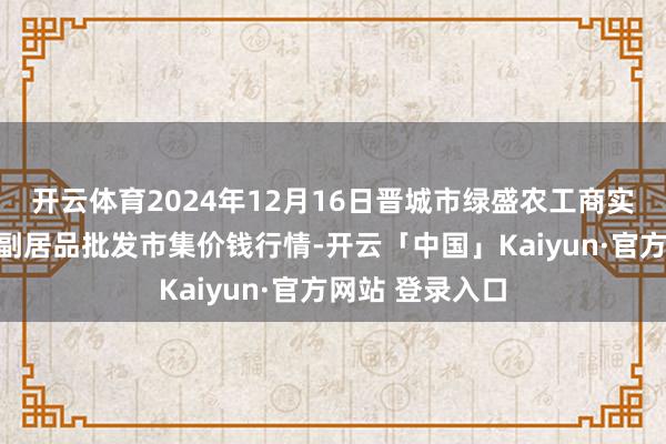 开云体育2024年12月16日晋城市绿盛农工商实业有限公司农副居品批发市集价钱行情-开云「中国」Kaiyun·官方网站 登录入口