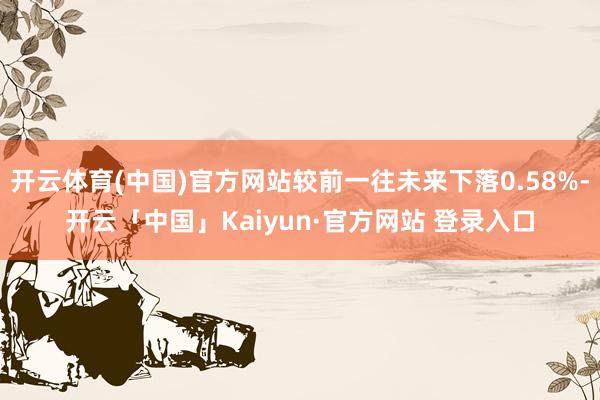 开云体育(中国)官方网站较前一往未来下落0.58%-开云「中国」Kaiyun·官方网站 登录入口
