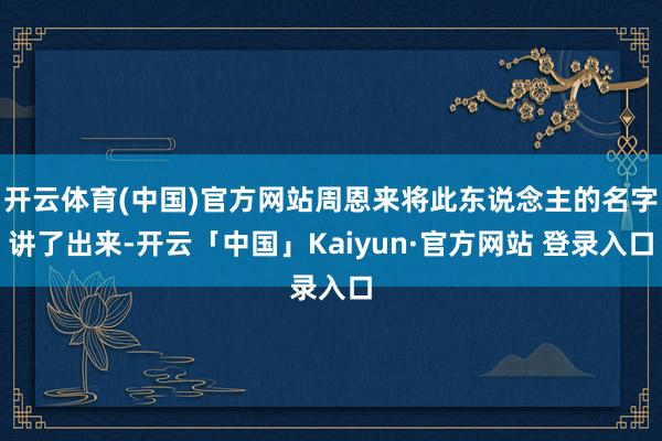 开云体育(中国)官方网站周恩来将此东说念主的名字讲了出来-开云「中国」Kaiyun·官方网站 登录入口