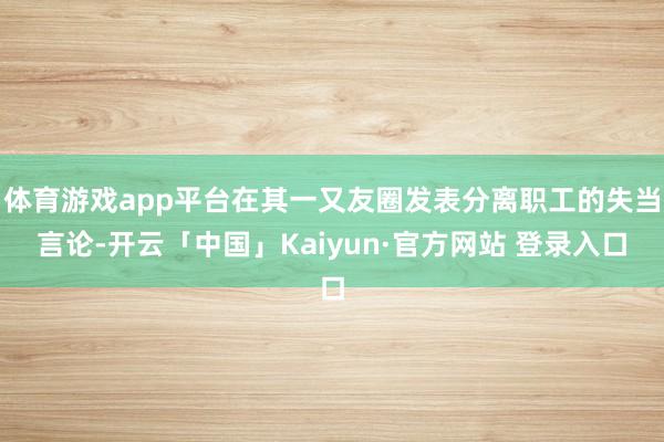体育游戏app平台在其一又友圈发表分离职工的失当言论-开云「中国」Kaiyun·官方网站 登录入口