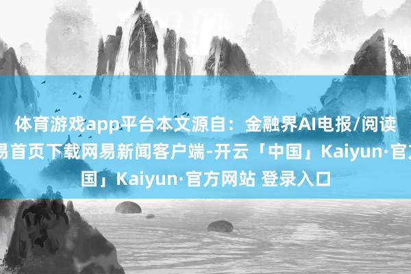 体育游戏app平台本文源自：金融界AI电报/阅读下一篇/复返网易首页下载网易新闻客户端-开云「中国」Kaiyun·官方网站 登录入口