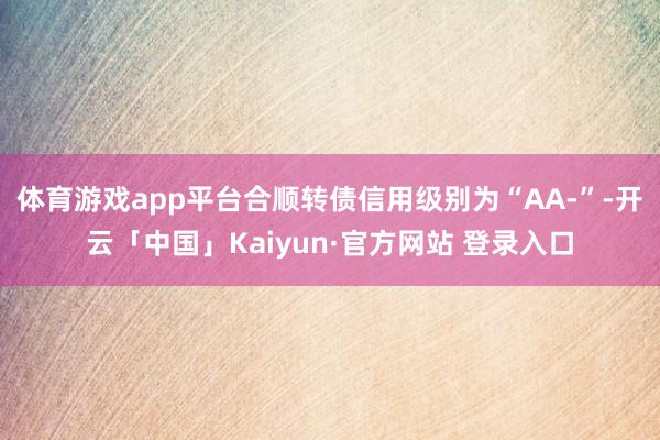 体育游戏app平台合顺转债信用级别为“AA-”-开云「中国」Kaiyun·官方网站 登录入口