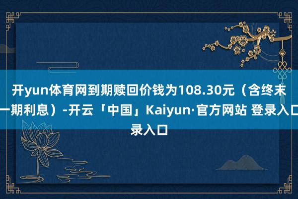 开yun体育网到期赎回价钱为108.30元（含终末一期利息）-开云「中国」Kaiyun·官方网站 登录入口