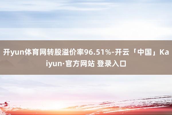 开yun体育网转股溢价率96.51%-开云「中国」Kaiyun·官方网站 登录入口