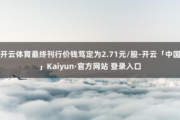 开云体育最终刊行价钱笃定为2.71元/股-开云「中国」Kaiyun·官方网站 登录入口