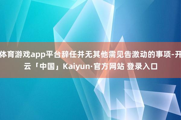 体育游戏app平台辞任并无其他需见告激动的事项-开云「中国」Kaiyun·官方网站 登录入口