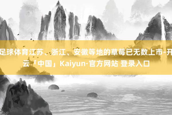 足球体育江苏、浙江、安徽等地的草莓已无数上市-开云「中国」Kaiyun·官方网站 登录入口