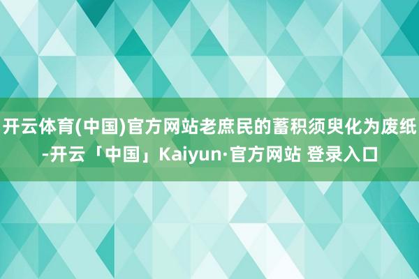 开云体育(中国)官方网站老庶民的蓄积须臾化为废纸-开云「中国」Kaiyun·官方网站 登录入口