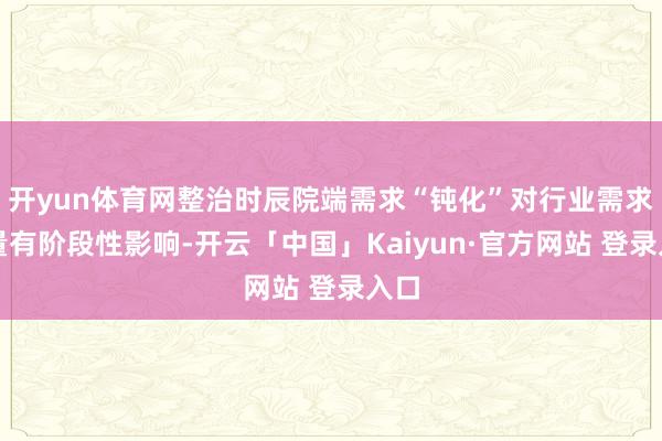 开yun体育网整治时辰院端需求“钝化”对行业需求总量有阶段性影响-开云「中国」Kaiyun·官方网站 登录入口