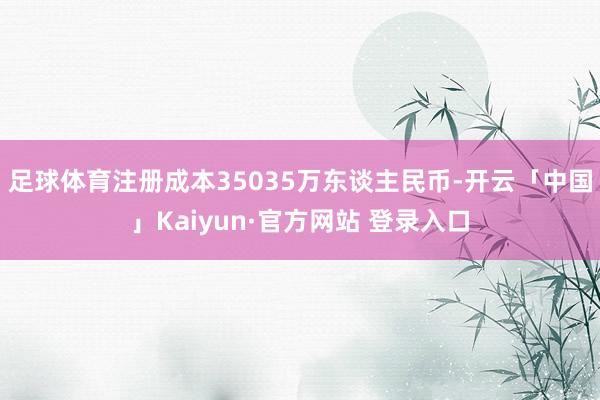 足球体育注册成本35035万东谈主民币-开云「中国」Kaiyun·官方网站 登录入口