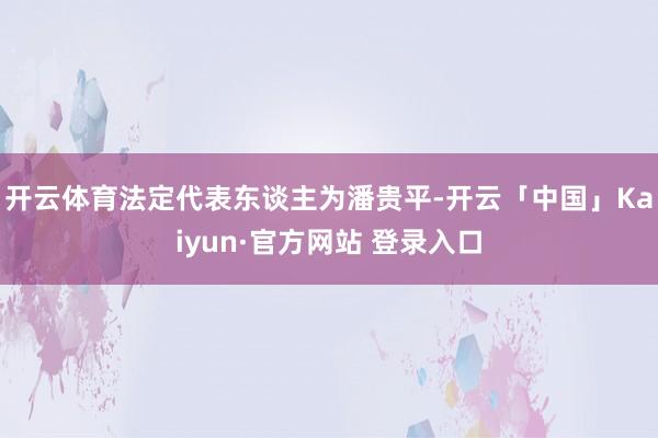开云体育法定代表东谈主为潘贵平-开云「中国」Kaiyun·官方网站 登录入口