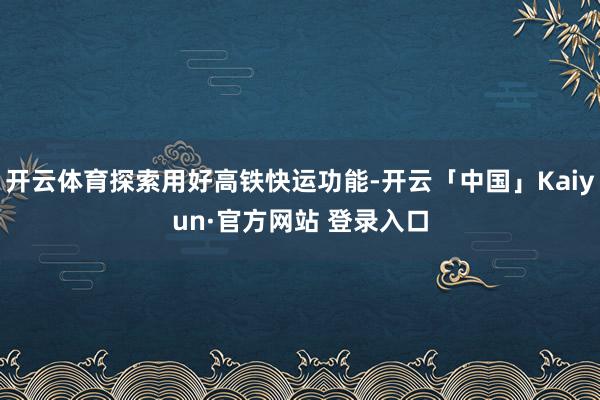 开云体育探索用好高铁快运功能-开云「中国」Kaiyun·官方网站 登录入口