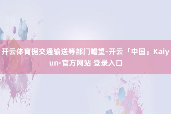 开云体育据交通输送等部门瞻望-开云「中国」Kaiyun·官方网站 登录入口