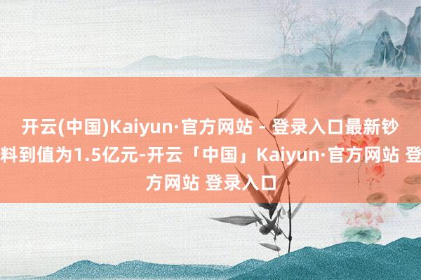 开云(中国)Kaiyun·官方网站 - 登录入口最新钞票净值料到值为1.5亿元-开云「中国」Kaiyun·官方网站 登录入口