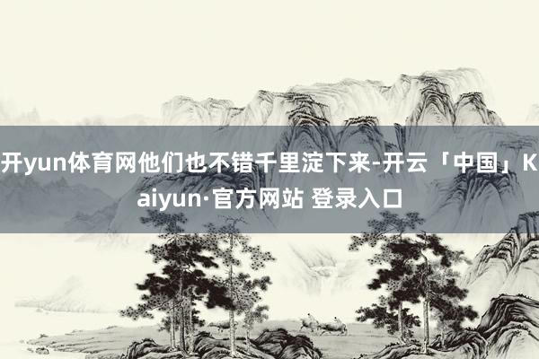 开yun体育网他们也不错千里淀下来-开云「中国」Kaiyun·官方网站 登录入口