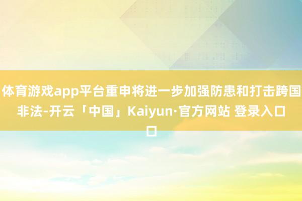 体育游戏app平台重申将进一步加强防患和打击跨国非法-开云「中国」Kaiyun·官方网站 登录入口