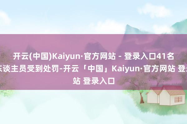 开云(中国)Kaiyun·官方网站 - 登录入口41名违规东谈主员受到处罚-开云「中国」Kaiyun·官方网站 登录入口