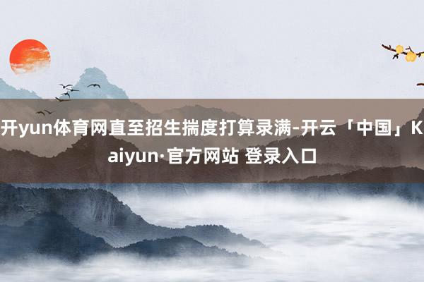 开yun体育网直至招生揣度打算录满-开云「中国」Kaiyun·官方网站 登录入口