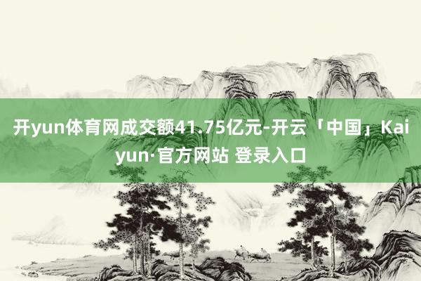 开yun体育网成交额41.75亿元-开云「中国」Kaiyun·官方网站 登录入口