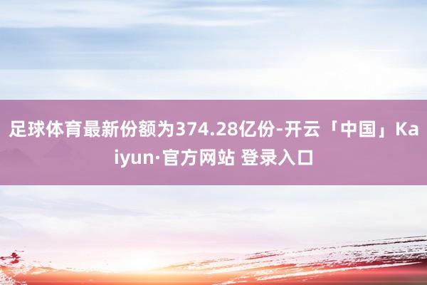 足球体育最新份额为374.28亿份-开云「中国」Kaiyun·官方网站 登录入口