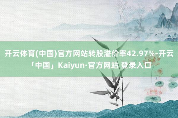 开云体育(中国)官方网站转股溢价率42.97%-开云「中国」Kaiyun·官方网站 登录入口