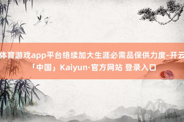 体育游戏app平台络续加大生涯必需品保供力度-开云「中国」Kaiyun·官方网站 登录入口