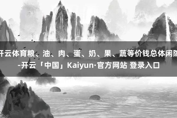 开云体育粮、油、肉、蛋、奶、果、蔬等价钱总体闲隙-开云「中国」Kaiyun·官方网站 登录入口