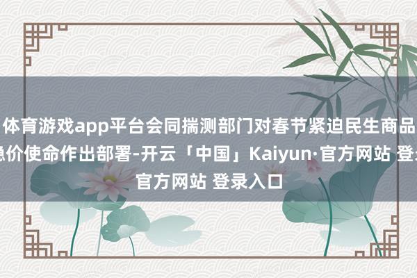 体育游戏app平台会同揣测部门对春节紧迫民生商品保供稳价使命作出部署-开云「中国」Kaiyun·官方网站 登录入口