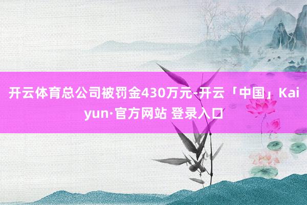 开云体育总公司被罚金430万元-开云「中国」Kaiyun·官方网站 登录入口