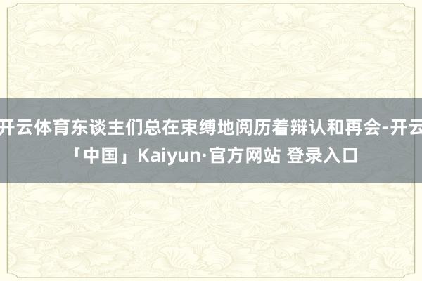 开云体育东谈主们总在束缚地阅历着辩认和再会-开云「中国」Kaiyun·官方网站 登录入口