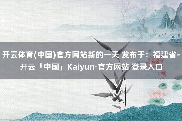 开云体育(中国)官方网站新的一天 发布于：福建省-开云「中国」Kaiyun·官方网站 登录入口
