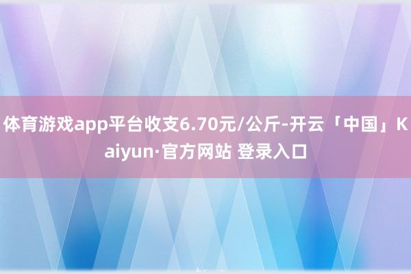 体育游戏app平台收支6.70元/公斤-开云「中国」Kaiyun·官方网站 登录入口