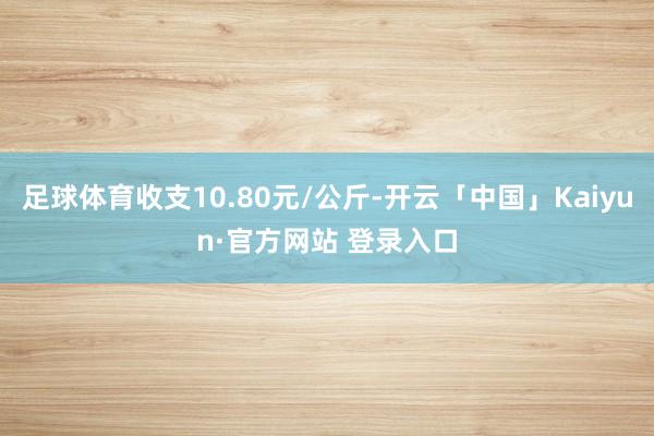 足球体育收支10.80元/公斤-开云「中国」Kaiyun·官方网站 登录入口