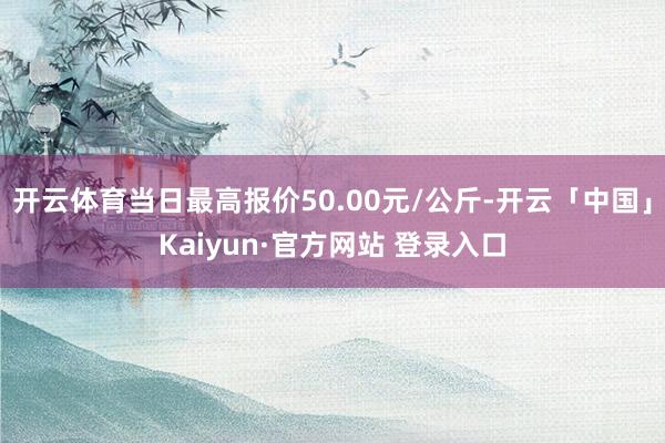 开云体育当日最高报价50.00元/公斤-开云「中国」Kaiyun·官方网站 登录入口