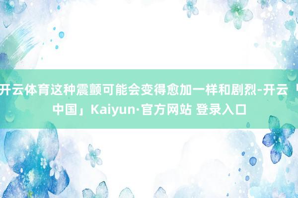 开云体育这种震颤可能会变得愈加一样和剧烈-开云「中国」Kaiyun·官方网站 登录入口
